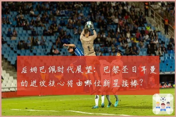 后姆巴佩时代展望：巴黎圣日耳曼的进攻核心将由哪位新星接棒？