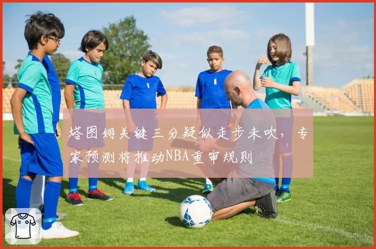 塔图姆关键三分疑似走步未吹，专家预测将推动NBA重审规则
