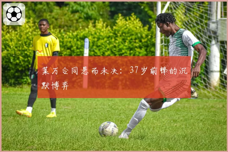 莱万合同悬而未决：37岁前锋的沉默博弈