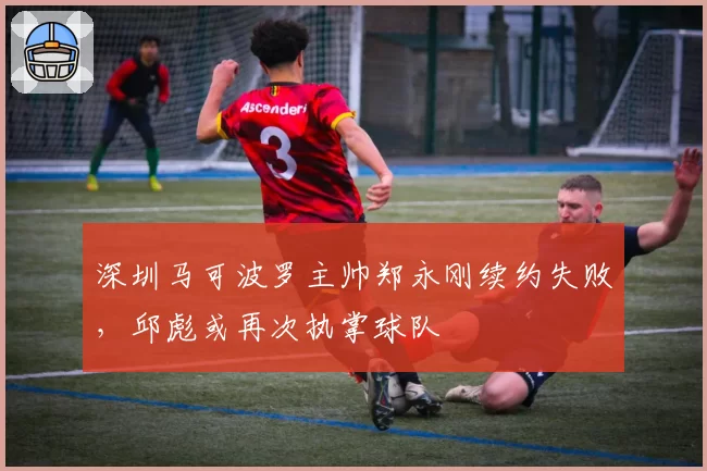深圳马可波罗主帅郑永刚续约失败,邱彪或再次执掌球队