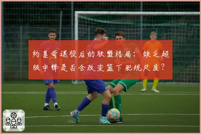 约基奇退役后的联盟格局:缺乏超级中锋是否会改变篮下犯规尺度?