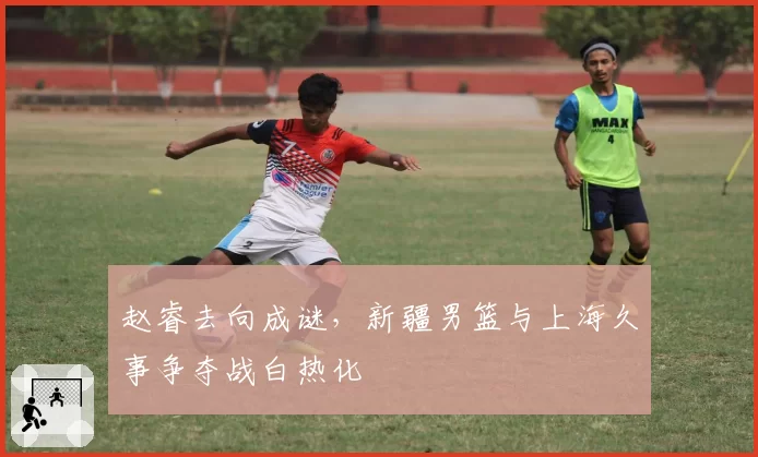 赵睿去向成谜，新疆男篮与上海久事争夺战白热化