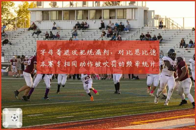 字母哥进攻犯规漏判,对比恩比德本赛季相同动作被吹罚的频率统计