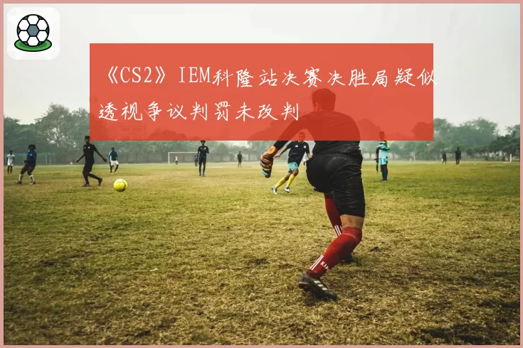 《CS2》IEM科隆站决赛决胜局疑似透视争议判罚未改判