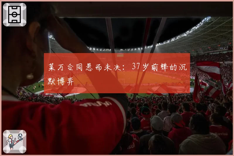 莱万合同悬而未决：37岁前锋的沉默博弈