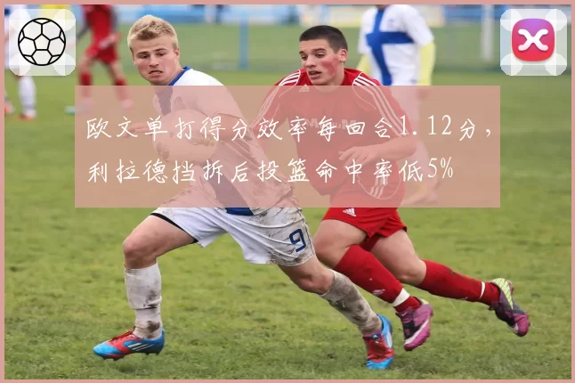 欧文单打得分效率每回合1.12分,利拉德挡拆后投篮命中率低5%