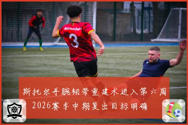 斯托尔手腕韧带重建术进入第六周，2026赛季中期复出目标明确