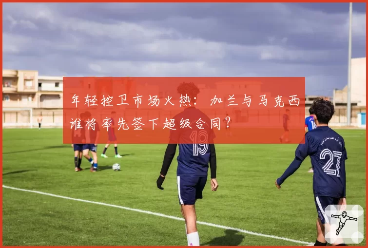 年轻控卫市场火热：加兰与马克西谁将率先签下超级合同？