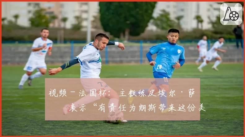 视频 - 法国杯:主教练皮埃尔·萨热表示“有责任为朗斯带来这份美好的周年礼物”