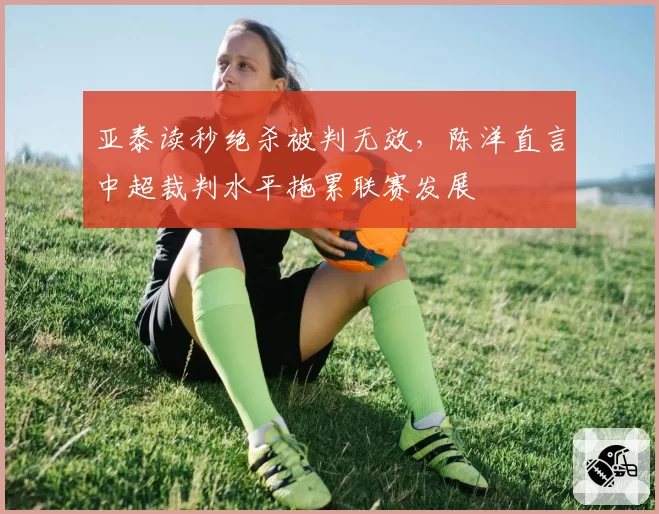 亚泰读秒绝杀被判无效，陈洋直言中超裁判水平拖累联赛发展