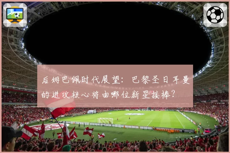 后姆巴佩时代展望：巴黎圣日耳曼的进攻核心将由哪位新星接棒？