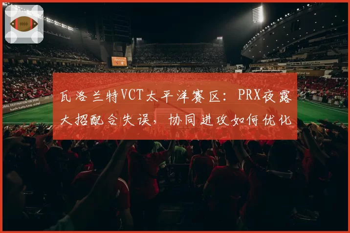瓦洛兰特VCT太平洋赛区：PRX夜露大招配合失误，协同进攻如何优化？