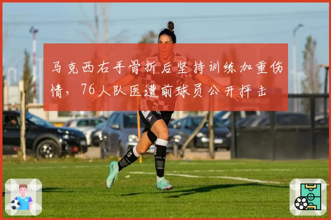 马克西右手骨折后坚持训练加重伤情，76人队医遭前球员公开抨击