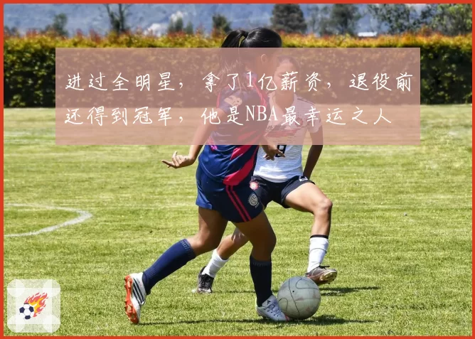 进过全明星，拿了1亿薪资，退役前还得到冠军，他是NBA最幸运之人