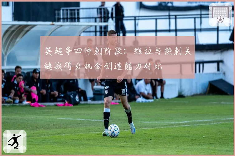 英超争四冲刺阶段:维拉与热刺关键战得分机会创造能力对比