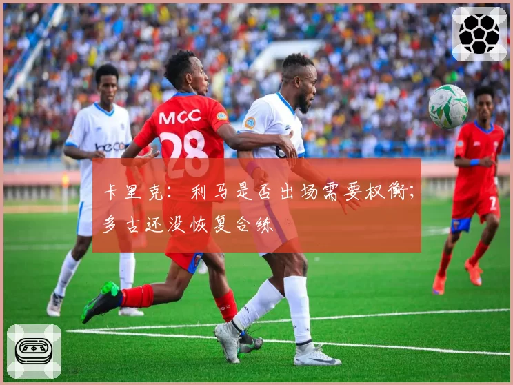 卡里克：利马是否出场需要权衡；多古还没恢复合练