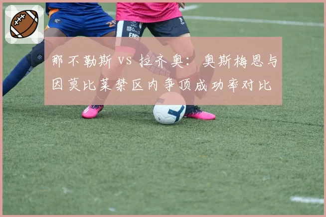那不勒斯 vs 拉齐奥:奥斯梅恩与因莫比莱禁区内争顶成功率对比