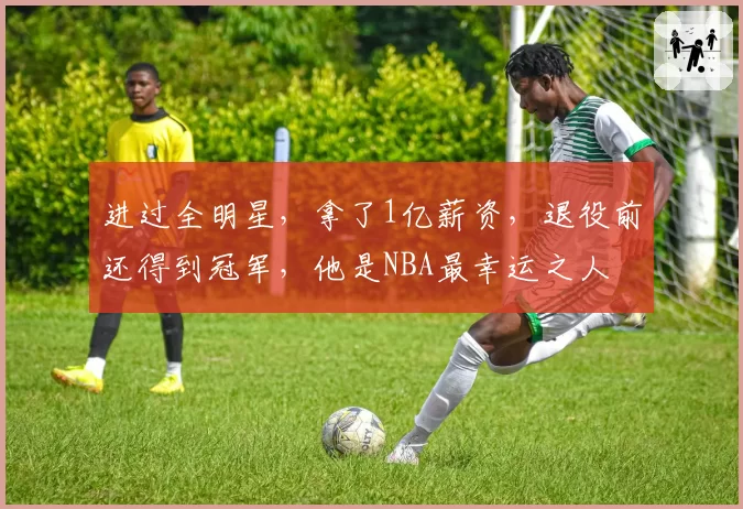 进过全明星，拿了1亿薪资，退役前还得到冠军，他是NBA最幸运之人