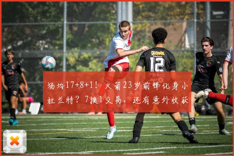 场均17+8+1！火箭23岁前锋化身小杜兰特？7换1交易，还有意外收获