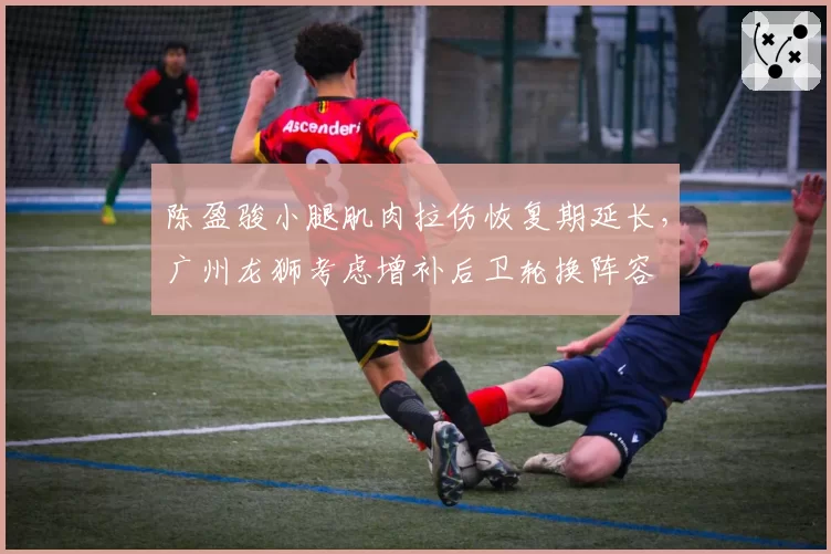 陈盈骏小腿肌肉拉伤恢复期延长，广州龙狮考虑增补后卫轮换阵容