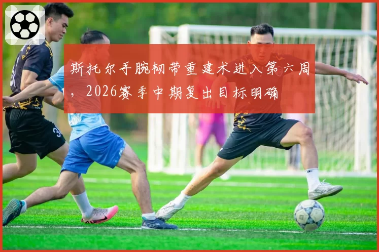 斯托尔手腕韧带重建术进入第六周，2026赛季中期复出目标明确