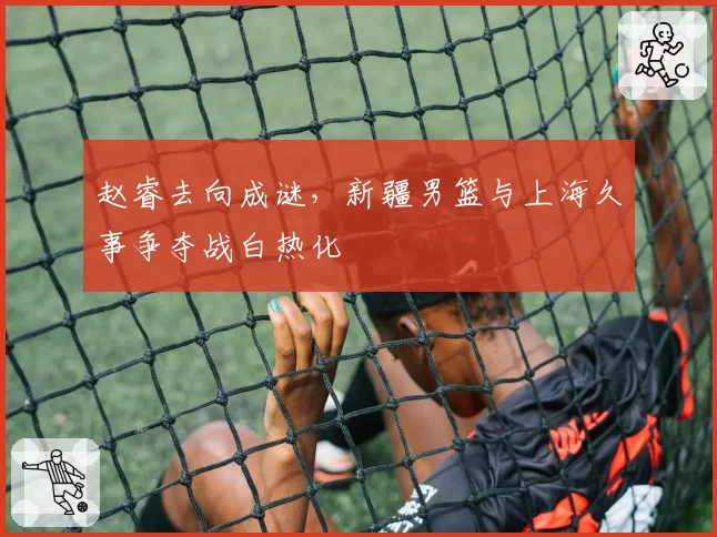 赵睿去向成谜，新疆男篮与上海久事争夺战白热化