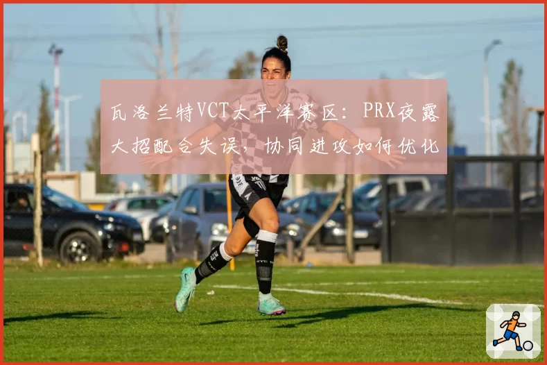 瓦洛兰特VCT太平洋赛区:PRX夜露大招配合失误,协同进攻如何优化?