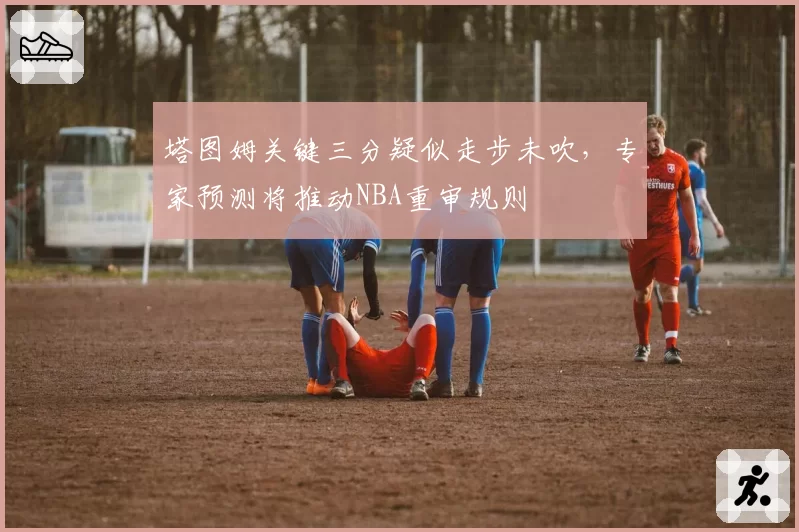 塔图姆关键三分疑似走步未吹，专家预测将推动NBA重审规则