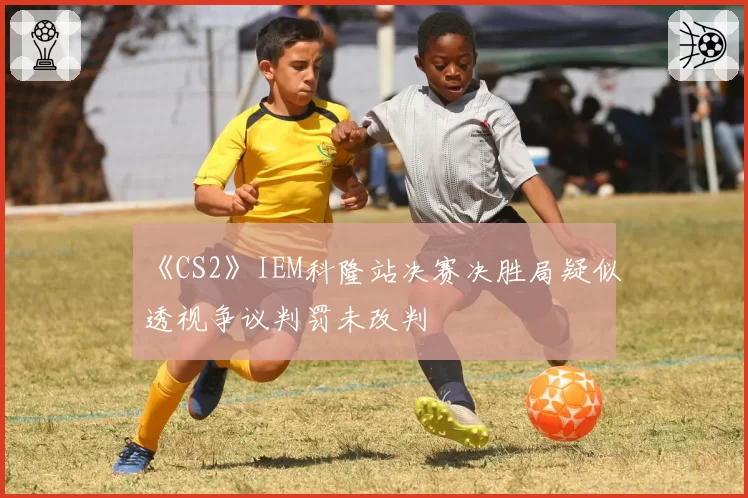《CS2》IEM科隆站决赛决胜局疑似透视争议判罚未改判