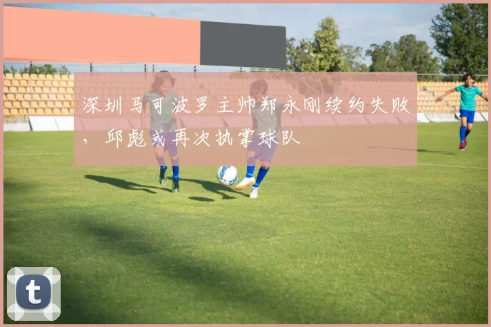 深圳马可波罗主帅郑永刚续约失败，邱彪或再次执掌球队