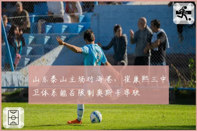 山东泰山主场对海港,崔康熙三中卫体系能否限制奥斯卡串联