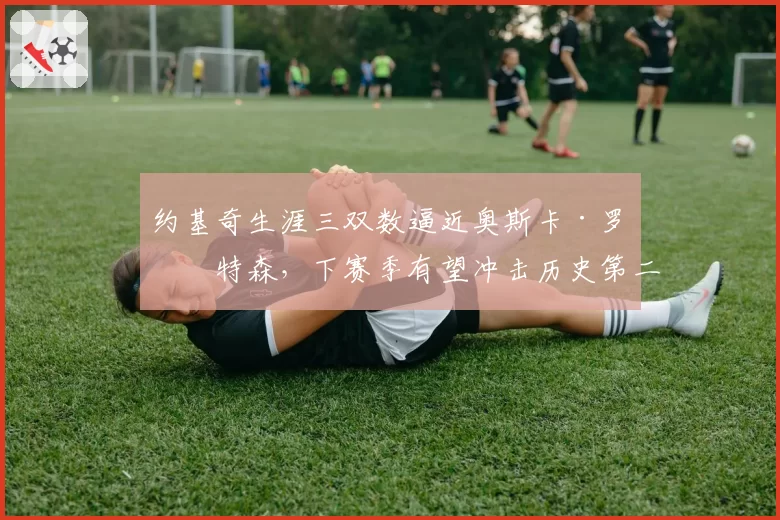 约基奇生涯三双数逼近奥斯卡·罗伯特森,下赛季有望冲击历史第二