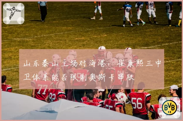 山东泰山主场对海港,崔康熙三中卫体系能否限制奥斯卡串联