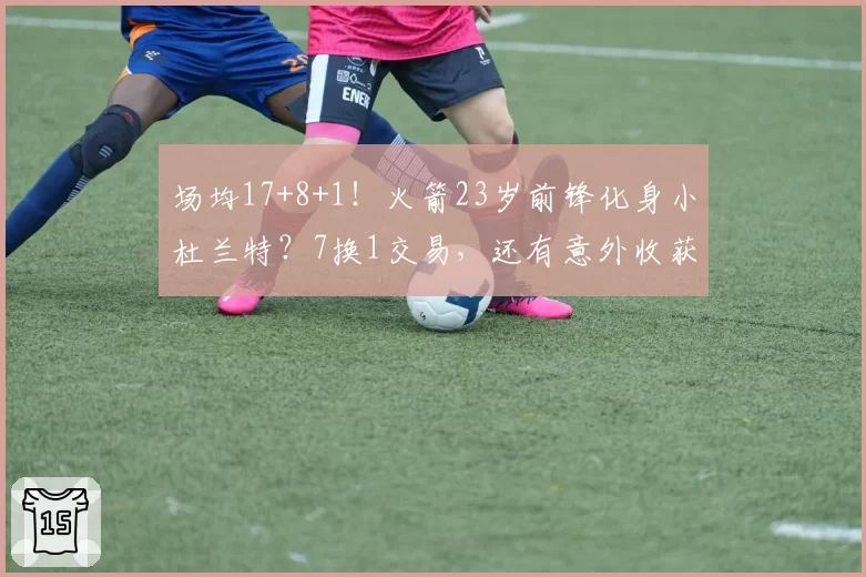 场均17+8+1!火箭23岁前锋化身小杜兰特?7换1交易,还有意外收获