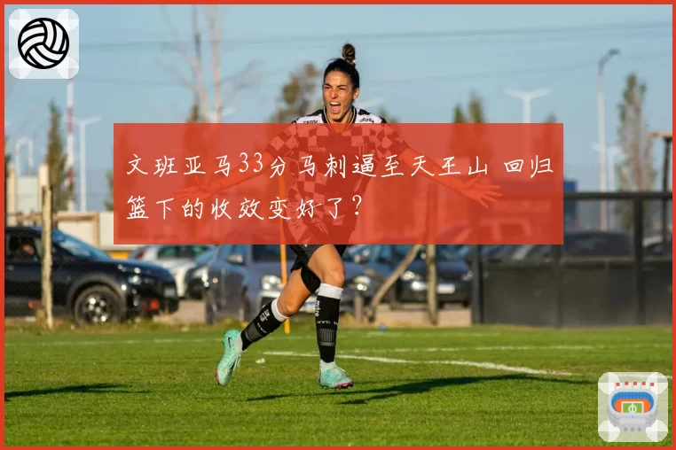 文班亚马33分马刺逼至天王山 回归篮下的收效变好了?