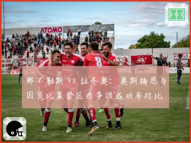 那不勒斯 vs 拉齐奥:奥斯梅恩与因莫比莱禁区内争顶成功率对比
